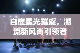 白鹿星光璀璨，潮流新风尚引领者，热搜不断！