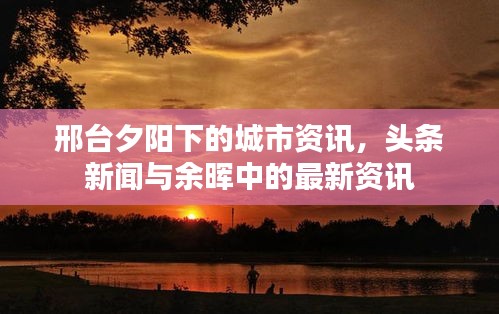 邢台夕阳下的城市资讯，头条新闻与余晖中的最新资讯