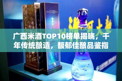 广西米酒TOP10榜单揭晓，千年传统酿造，馥郁佳酿品鉴指南