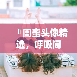 『闺蜜头像精选，呼吸间流转的亲密瞬间』