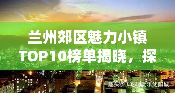 兰州郊区魅力小镇TOP10榜单揭晓，探寻独特魅力之源