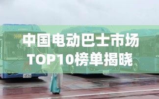 中国电动巴士市场TOP10榜单揭晓，领先品牌大比拼！